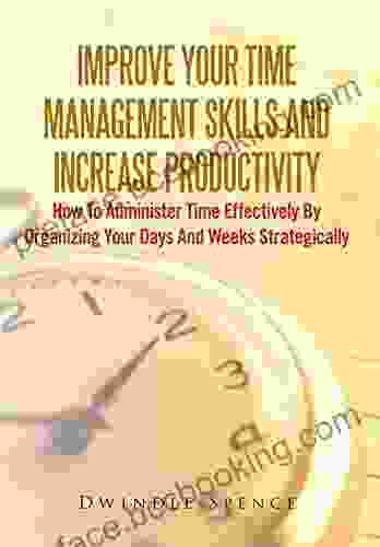 Improve Your Time Management Skills And Increase Productivity: How To Administer Time Effectively By Organizing Your Days And Weeks Strategically