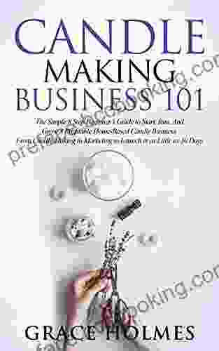 Candle Making Business 101: The Simple 8 Step Beginner S Guide To Start Run And Grow A Profitable Home Based Candle Business From Candle Making To Marketing To Launch In As Little As 30 Days